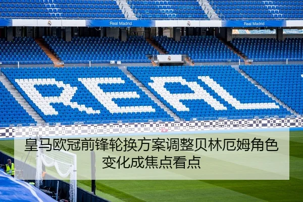皇马欧冠前锋轮换方案调整贝林厄姆角色变化成焦点看点