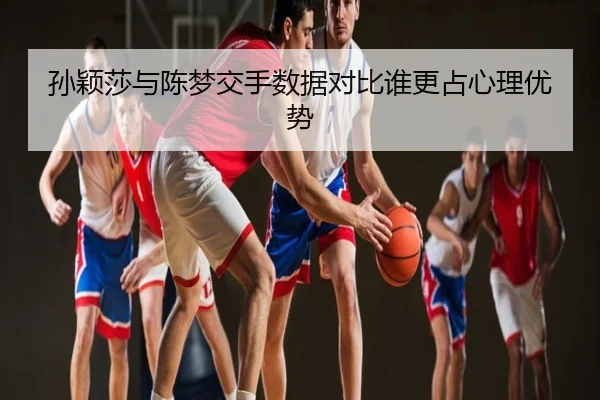 孙颖莎与陈梦交手数据对比谁更占心理优势