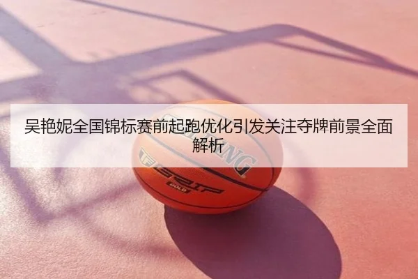 吴艳妮全国锦标赛前起跑优化引发关注夺牌前景全面解析