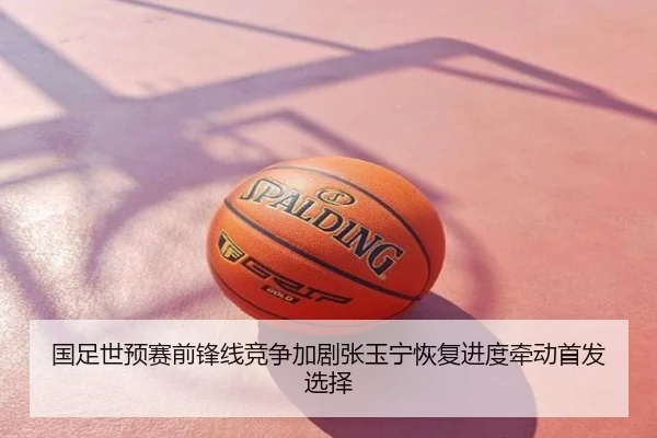 国足世预赛前锋线竞争加剧张玉宁恢复进度牵动首发选择