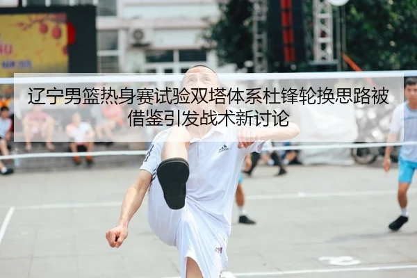 辽宁男篮热身赛试验双塔体系杜锋轮换思路被借鉴引发战术新讨论