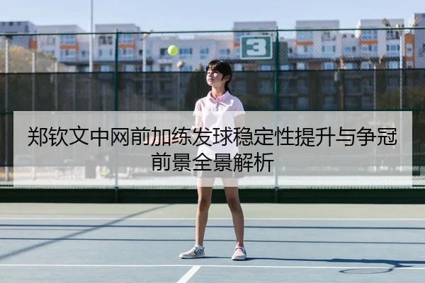 郑钦文中网前加练发球稳定性提升与争冠前景全景解析
