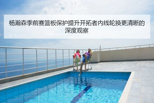 杨瀚森季前赛篮板保护提升开拓者内线轮换更清晰的深度观察
